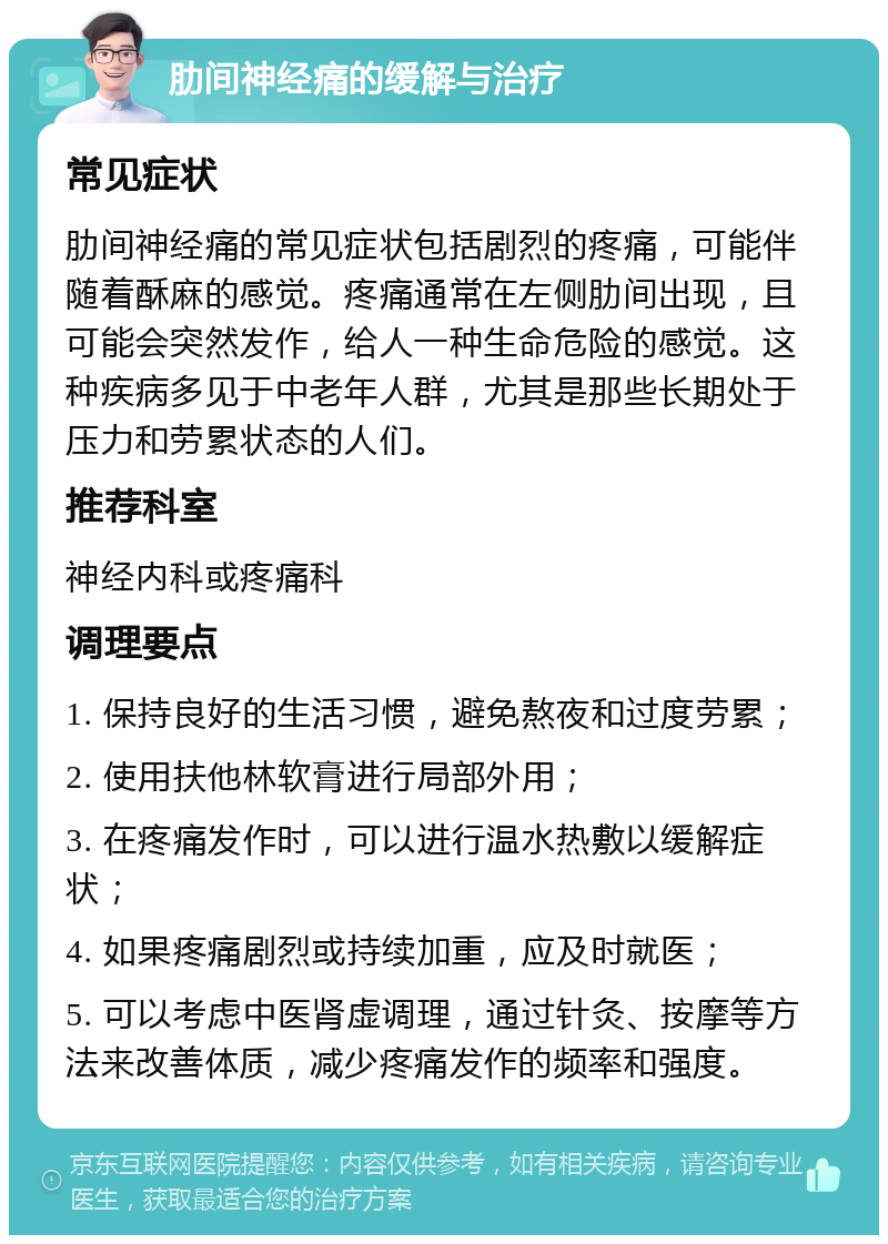 肋间神经痛的缓解与治疗 常见症状 肋间神经痛的常见症状包括剧烈的疼痛，可能伴随着酥麻的感觉。疼痛通常在左侧肋间出现，且可能会突然发作，给人一种生命危险的感觉。这种疾病多见于中老年人群，尤其是那些长期处于压力和劳累状态的人们。 推荐科室 神经内科或疼痛科 调理要点 1. 保持良好的生活习惯，避免熬夜和过度劳累； 2. 使用扶他林软膏进行局部外用； 3. 在疼痛发作时，可以进行温水热敷以缓解症状； 4. 如果疼痛剧烈或持续加重，应及时就医； 5. 可以考虑中医肾虚调理，通过针灸、按摩等方法来改善体质，减少疼痛发作的频率和强度。