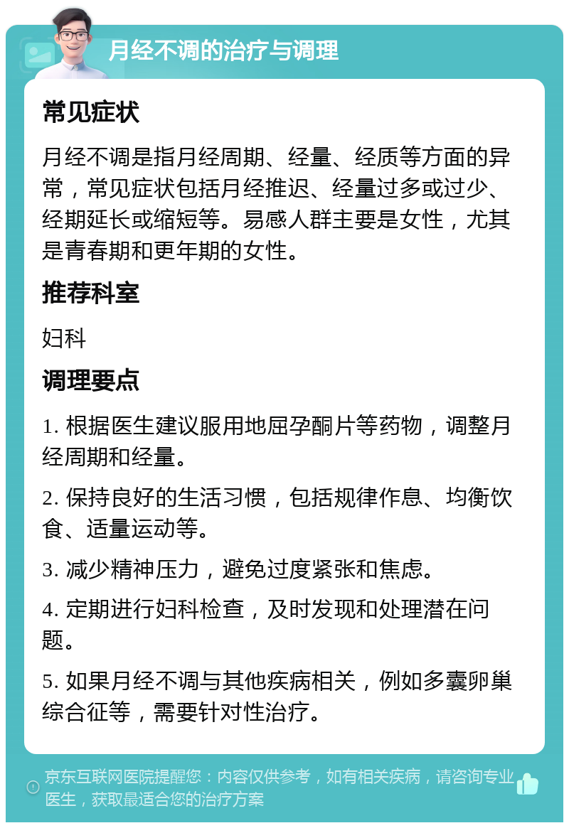 月经不调的治疗与调理 常见症状 月经不调是指月经周期、经量、经质等方面的异常，常见症状包括月经推迟、经量过多或过少、经期延长或缩短等。易感人群主要是女性，尤其是青春期和更年期的女性。 推荐科室 妇科 调理要点 1. 根据医生建议服用地屈孕酮片等药物，调整月经周期和经量。 2. 保持良好的生活习惯，包括规律作息、均衡饮食、适量运动等。 3. 减少精神压力，避免过度紧张和焦虑。 4. 定期进行妇科检查，及时发现和处理潜在问题。 5. 如果月经不调与其他疾病相关，例如多囊卵巢综合征等，需要针对性治疗。