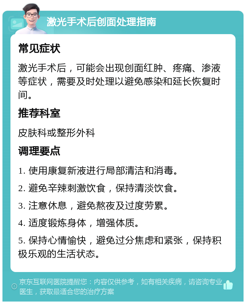 激光手术后创面处理指南 常见症状 激光手术后，可能会出现创面红肿、疼痛、渗液等症状，需要及时处理以避免感染和延长恢复时间。 推荐科室 皮肤科或整形外科 调理要点 1. 使用康复新液进行局部清洁和消毒。 2. 避免辛辣刺激饮食，保持清淡饮食。 3. 注意休息，避免熬夜及过度劳累。 4. 适度锻炼身体，增强体质。 5. 保持心情愉快，避免过分焦虑和紧张，保持积极乐观的生活状态。