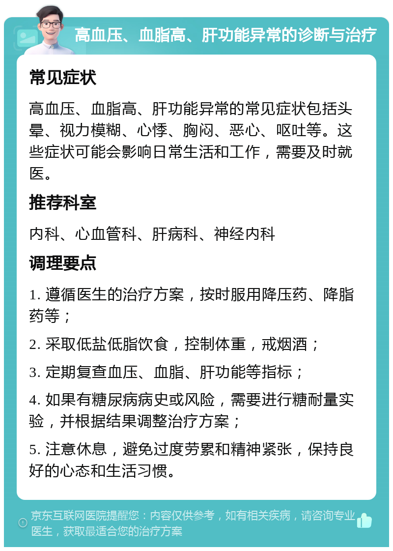 高血压、血脂高、肝功能异常的诊断与治疗 常见症状 高血压、血脂高、肝功能异常的常见症状包括头晕、视力模糊、心悸、胸闷、恶心、呕吐等。这些症状可能会影响日常生活和工作，需要及时就医。 推荐科室 内科、心血管科、肝病科、神经内科 调理要点 1. 遵循医生的治疗方案，按时服用降压药、降脂药等； 2. 采取低盐低脂饮食，控制体重，戒烟酒； 3. 定期复查血压、血脂、肝功能等指标； 4. 如果有糖尿病病史或风险，需要进行糖耐量实验，并根据结果调整治疗方案； 5. 注意休息，避免过度劳累和精神紧张，保持良好的心态和生活习惯。