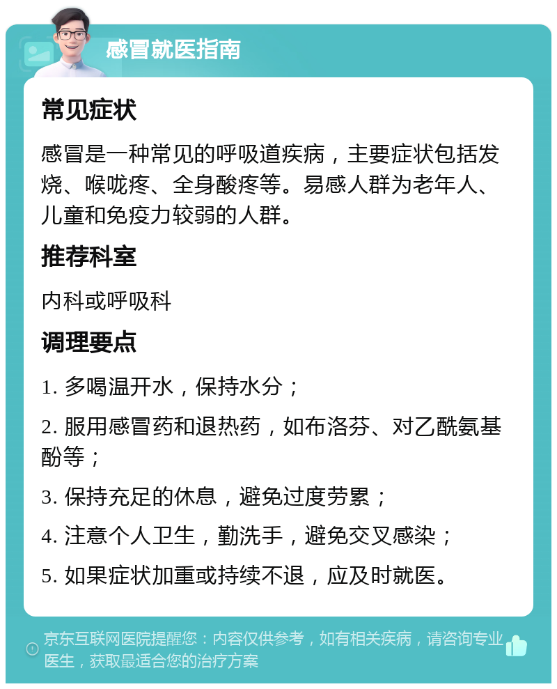 感冒就医指南 常见症状 感冒是一种常见的呼吸道疾病，主要症状包括发烧、喉咙疼、全身酸疼等。易感人群为老年人、儿童和免疫力较弱的人群。 推荐科室 内科或呼吸科 调理要点 1. 多喝温开水，保持水分； 2. 服用感冒药和退热药，如布洛芬、对乙酰氨基酚等； 3. 保持充足的休息，避免过度劳累； 4. 注意个人卫生，勤洗手，避免交叉感染； 5. 如果症状加重或持续不退，应及时就医。