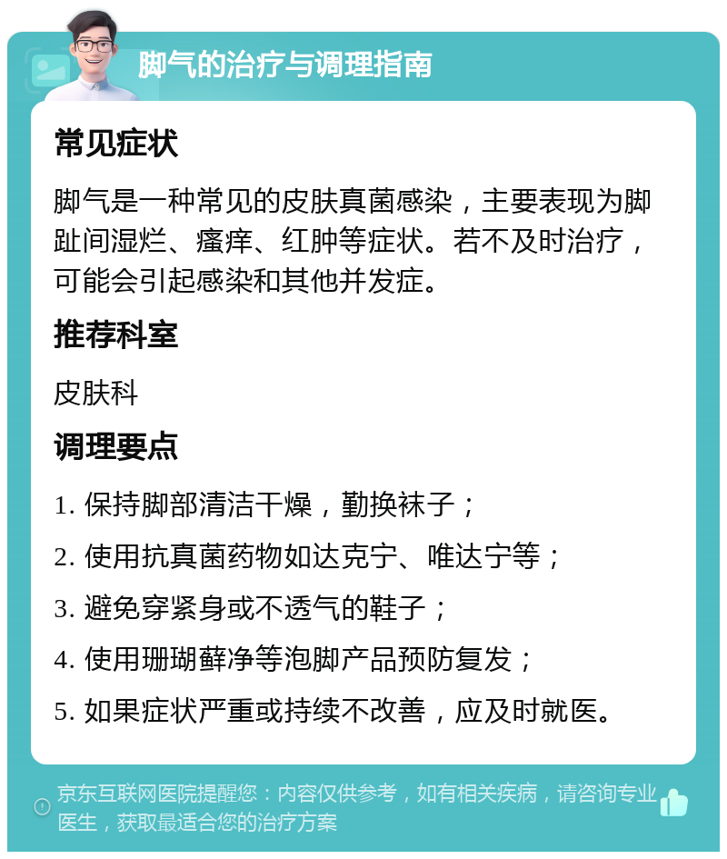 脚气的治疗与调理指南 常见症状 脚气是一种常见的皮肤真菌感染，主要表现为脚趾间湿烂、瘙痒、红肿等症状。若不及时治疗，可能会引起感染和其他并发症。 推荐科室 皮肤科 调理要点 1. 保持脚部清洁干燥，勤换袜子； 2. 使用抗真菌药物如达克宁、唯达宁等； 3. 避免穿紧身或不透气的鞋子； 4. 使用珊瑚藓净等泡脚产品预防复发； 5. 如果症状严重或持续不改善，应及时就医。