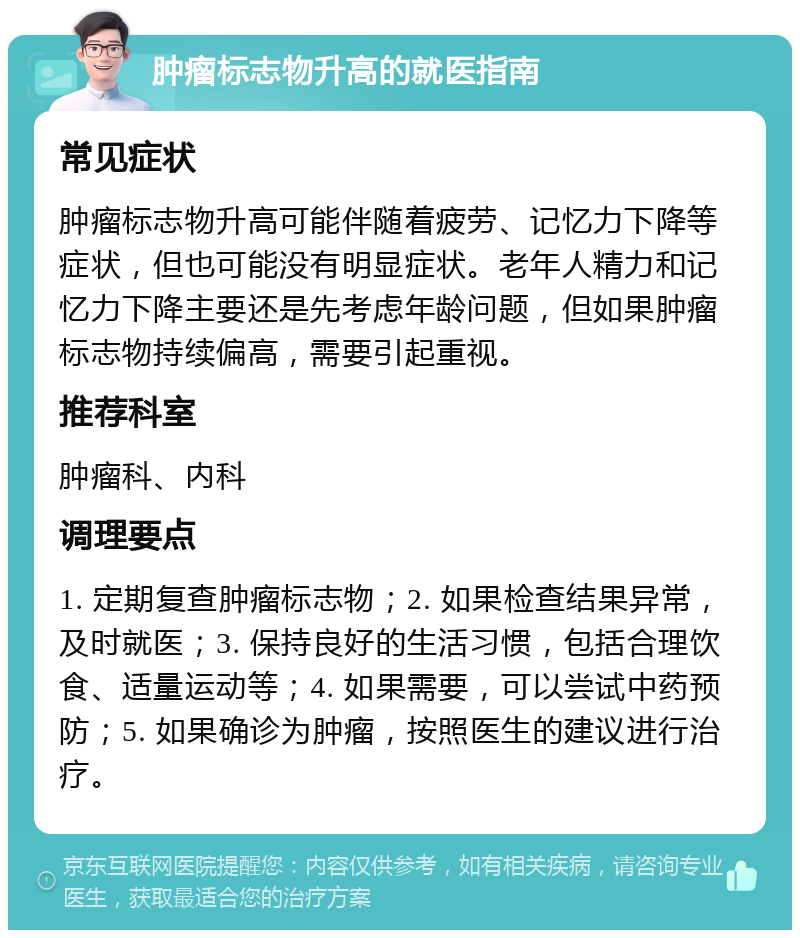 肿瘤标志物升高的就医指南 常见症状 肿瘤标志物升高可能伴随着疲劳、记忆力下降等症状，但也可能没有明显症状。老年人精力和记忆力下降主要还是先考虑年龄问题，但如果肿瘤标志物持续偏高，需要引起重视。 推荐科室 肿瘤科、内科 调理要点 1. 定期复查肿瘤标志物；2. 如果检查结果异常，及时就医；3. 保持良好的生活习惯，包括合理饮食、适量运动等；4. 如果需要，可以尝试中药预防；5. 如果确诊为肿瘤，按照医生的建议进行治疗。