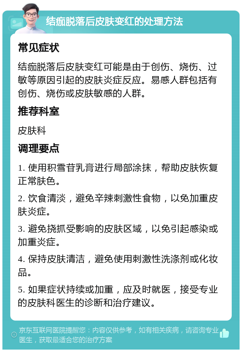 结痂脱落后皮肤变红的处理方法 常见症状 结痂脱落后皮肤变红可能是由于创伤、烧伤、过敏等原因引起的皮肤炎症反应。易感人群包括有创伤、烧伤或皮肤敏感的人群。 推荐科室 皮肤科 调理要点 1. 使用积雪苷乳膏进行局部涂抹，帮助皮肤恢复正常肤色。 2. 饮食清淡，避免辛辣刺激性食物，以免加重皮肤炎症。 3. 避免挠抓受影响的皮肤区域，以免引起感染或加重炎症。 4. 保持皮肤清洁，避免使用刺激性洗涤剂或化妆品。 5. 如果症状持续或加重，应及时就医，接受专业的皮肤科医生的诊断和治疗建议。