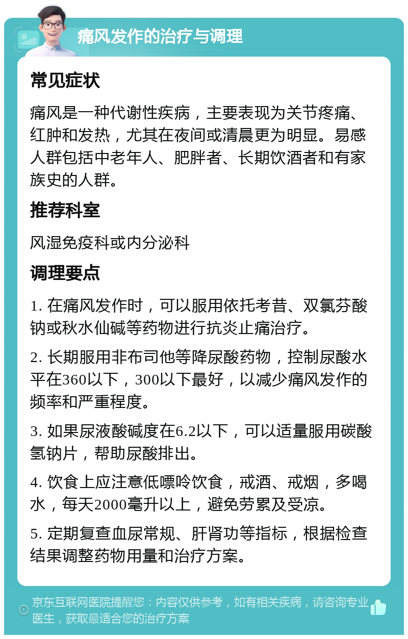 痛风发作的治疗与调理 常见症状 痛风是一种代谢性疾病，主要表现为关节疼痛、红肿和发热，尤其在夜间或清晨更为明显。易感人群包括中老年人、肥胖者、长期饮酒者和有家族史的人群。 推荐科室 风湿免疫科或内分泌科 调理要点 1. 在痛风发作时，可以服用依托考昔、双氯芬酸钠或秋水仙碱等药物进行抗炎止痛治疗。 2. 长期服用非布司他等降尿酸药物，控制尿酸水平在360以下，300以下最好，以减少痛风发作的频率和严重程度。 3. 如果尿液酸碱度在6.2以下，可以适量服用碳酸氢钠片，帮助尿酸排出。 4. 饮食上应注意低嘌呤饮食，戒酒、戒烟，多喝水，每天2000毫升以上，避免劳累及受凉。 5. 定期复查血尿常规、肝肾功等指标，根据检查结果调整药物用量和治疗方案。