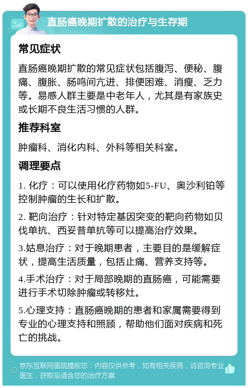 直肠癌晚期扩散的治疗与生存期 常见症状 直肠癌晚期扩散的常见症状包括腹泻、便秘、腹痛、腹胀、肠鸣间亢进、排便困难、消瘦、乏力等。易感人群主要是中老年人，尤其是有家族史或长期不良生活习惯的人群。 推荐科室 肿瘤科、消化内科、外科等相关科室。 调理要点 1. 化疗：可以使用化疗药物如5-FU、奥沙利铂等控制肿瘤的生长和扩散。 2. 靶向治疗：针对特定基因突变的靶向药物如贝伐单抗、西妥昔单抗等可以提高治疗效果。 3.姑息治疗：对于晚期患者，主要目的是缓解症状，提高生活质量，包括止痛、营养支持等。 4.手术治疗：对于局部晚期的直肠癌，可能需要进行手术切除肿瘤或转移灶。 5.心理支持：直肠癌晚期的患者和家属需要得到专业的心理支持和照顾，帮助他们面对疾病和死亡的挑战。