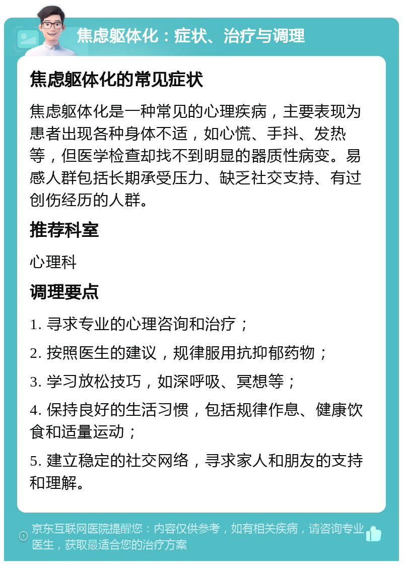 焦虑躯体化：症状、治疗与调理 焦虑躯体化的常见症状 焦虑躯体化是一种常见的心理疾病，主要表现为患者出现各种身体不适，如心慌、手抖、发热等，但医学检查却找不到明显的器质性病变。易感人群包括长期承受压力、缺乏社交支持、有过创伤经历的人群。 推荐科室 心理科 调理要点 1. 寻求专业的心理咨询和治疗； 2. 按照医生的建议，规律服用抗抑郁药物； 3. 学习放松技巧，如深呼吸、冥想等； 4. 保持良好的生活习惯，包括规律作息、健康饮食和适量运动； 5. 建立稳定的社交网络，寻求家人和朋友的支持和理解。