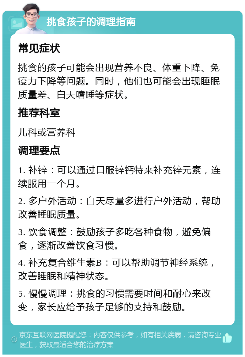 挑食孩子的调理指南 常见症状 挑食的孩子可能会出现营养不良、体重下降、免疫力下降等问题。同时，他们也可能会出现睡眠质量差、白天嗜睡等症状。 推荐科室 儿科或营养科 调理要点 1. 补锌：可以通过口服锌钙特来补充锌元素，连续服用一个月。 2. 多户外活动：白天尽量多进行户外活动，帮助改善睡眠质量。 3. 饮食调整：鼓励孩子多吃各种食物，避免偏食，逐渐改善饮食习惯。 4. 补充复合维生素B：可以帮助调节神经系统，改善睡眠和精神状态。 5. 慢慢调理：挑食的习惯需要时间和耐心来改变，家长应给予孩子足够的支持和鼓励。