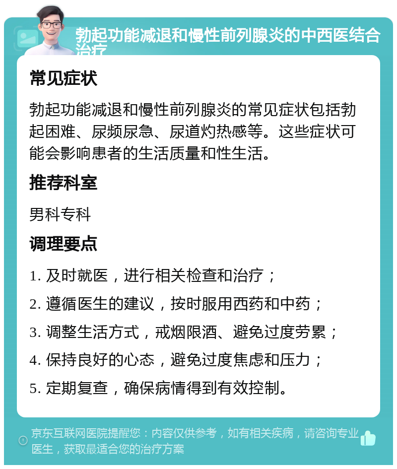 勃起功能减退和慢性前列腺炎的中西医结合治疗 常见症状 勃起功能减退和慢性前列腺炎的常见症状包括勃起困难、尿频尿急、尿道灼热感等。这些症状可能会影响患者的生活质量和性生活。 推荐科室 男科专科 调理要点 1. 及时就医，进行相关检查和治疗； 2. 遵循医生的建议，按时服用西药和中药； 3. 调整生活方式，戒烟限酒、避免过度劳累； 4. 保持良好的心态，避免过度焦虑和压力； 5. 定期复查，确保病情得到有效控制。