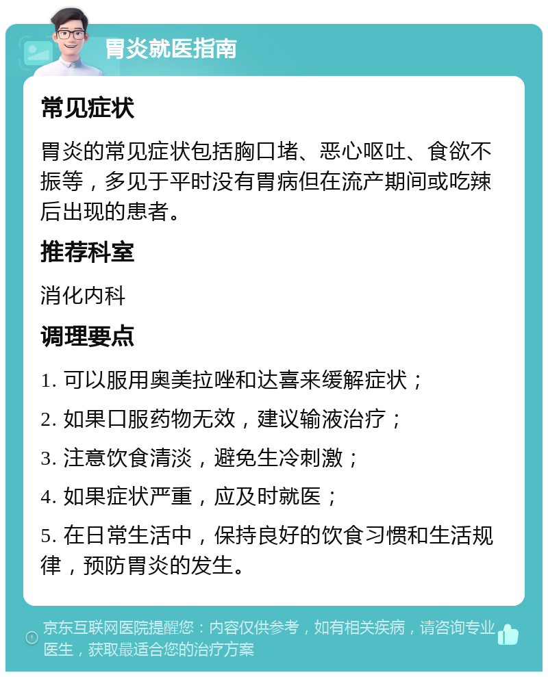 胃炎就医指南 常见症状 胃炎的常见症状包括胸口堵、恶心呕吐、食欲不振等，多见于平时没有胃病但在流产期间或吃辣后出现的患者。 推荐科室 消化内科 调理要点 1. 可以服用奥美拉唑和达喜来缓解症状； 2. 如果口服药物无效，建议输液治疗； 3. 注意饮食清淡，避免生冷刺激； 4. 如果症状严重，应及时就医； 5. 在日常生活中，保持良好的饮食习惯和生活规律，预防胃炎的发生。