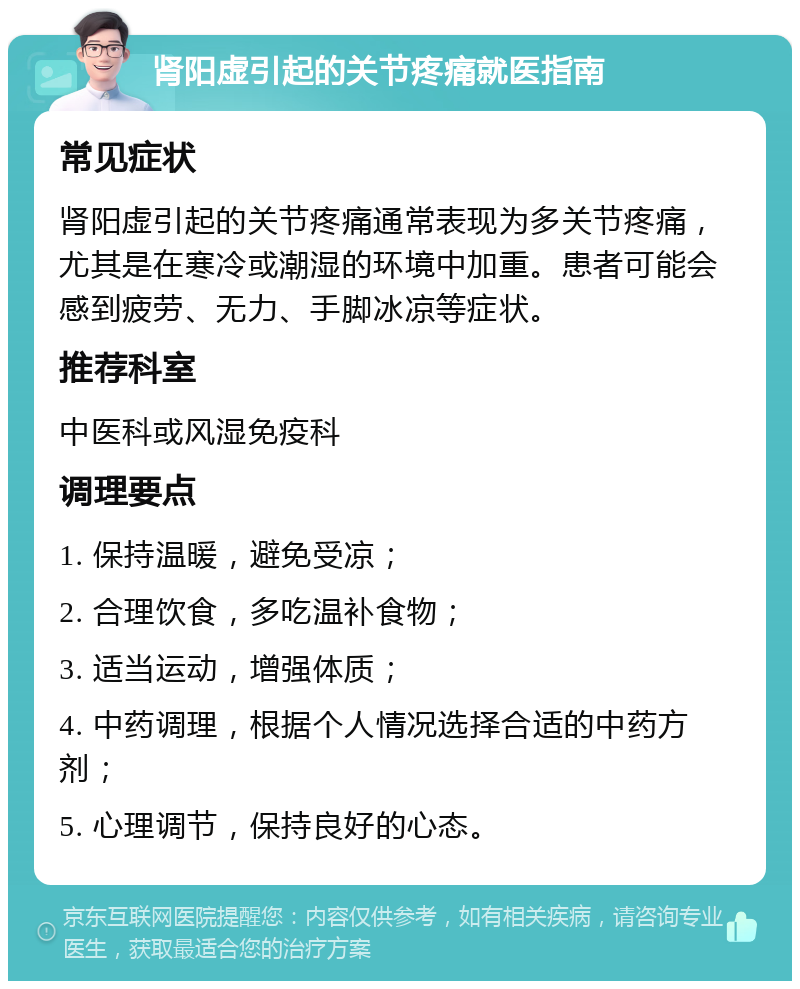 肾阳虚引起的关节疼痛就医指南 常见症状 肾阳虚引起的关节疼痛通常表现为多关节疼痛，尤其是在寒冷或潮湿的环境中加重。患者可能会感到疲劳、无力、手脚冰凉等症状。 推荐科室 中医科或风湿免疫科 调理要点 1. 保持温暖，避免受凉； 2. 合理饮食，多吃温补食物； 3. 适当运动，增强体质； 4. 中药调理，根据个人情况选择合适的中药方剂； 5. 心理调节，保持良好的心态。