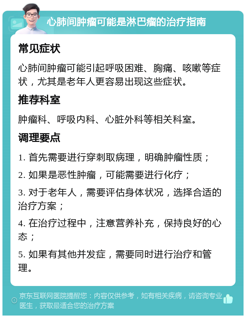 心肺间肿瘤可能是淋巴瘤的治疗指南 常见症状 心肺间肿瘤可能引起呼吸困难、胸痛、咳嗽等症状，尤其是老年人更容易出现这些症状。 推荐科室 肿瘤科、呼吸内科、心脏外科等相关科室。 调理要点 1. 首先需要进行穿刺取病理，明确肿瘤性质； 2. 如果是恶性肿瘤，可能需要进行化疗； 3. 对于老年人，需要评估身体状况，选择合适的治疗方案； 4. 在治疗过程中，注意营养补充，保持良好的心态； 5. 如果有其他并发症，需要同时进行治疗和管理。