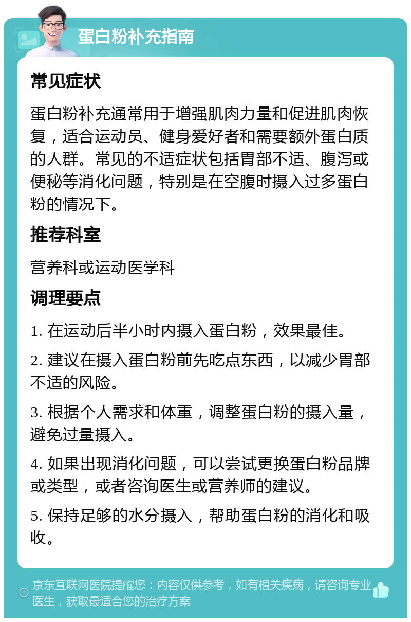 蛋白粉补充指南 常见症状 蛋白粉补充通常用于增强肌肉力量和促进肌肉恢复，适合运动员、健身爱好者和需要额外蛋白质的人群。常见的不适症状包括胃部不适、腹泻或便秘等消化问题，特别是在空腹时摄入过多蛋白粉的情况下。 推荐科室 营养科或运动医学科 调理要点 1. 在运动后半小时内摄入蛋白粉，效果最佳。 2. 建议在摄入蛋白粉前先吃点东西，以减少胃部不适的风险。 3. 根据个人需求和体重，调整蛋白粉的摄入量，避免过量摄入。 4. 如果出现消化问题，可以尝试更换蛋白粉品牌或类型，或者咨询医生或营养师的建议。 5. 保持足够的水分摄入，帮助蛋白粉的消化和吸收。