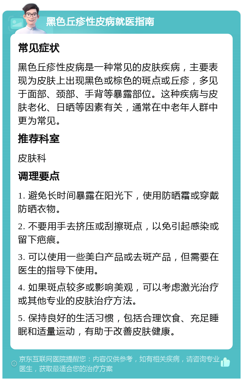 黑色丘疹性皮病就医指南 常见症状 黑色丘疹性皮病是一种常见的皮肤疾病，主要表现为皮肤上出现黑色或棕色的斑点或丘疹，多见于面部、颈部、手背等暴露部位。这种疾病与皮肤老化、日晒等因素有关，通常在中老年人群中更为常见。 推荐科室 皮肤科 调理要点 1. 避免长时间暴露在阳光下，使用防晒霜或穿戴防晒衣物。 2. 不要用手去挤压或刮擦斑点，以免引起感染或留下疤痕。 3. 可以使用一些美白产品或去斑产品，但需要在医生的指导下使用。 4. 如果斑点较多或影响美观，可以考虑激光治疗或其他专业的皮肤治疗方法。 5. 保持良好的生活习惯，包括合理饮食、充足睡眠和适量运动，有助于改善皮肤健康。