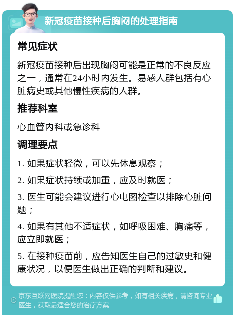 新冠疫苗接种后胸闷的处理指南 常见症状 新冠疫苗接种后出现胸闷可能是正常的不良反应之一，通常在24小时内发生。易感人群包括有心脏病史或其他慢性疾病的人群。 推荐科室 心血管内科或急诊科 调理要点 1. 如果症状轻微，可以先休息观察； 2. 如果症状持续或加重，应及时就医； 3. 医生可能会建议进行心电图检查以排除心脏问题； 4. 如果有其他不适症状，如呼吸困难、胸痛等，应立即就医； 5. 在接种疫苗前，应告知医生自己的过敏史和健康状况，以便医生做出正确的判断和建议。