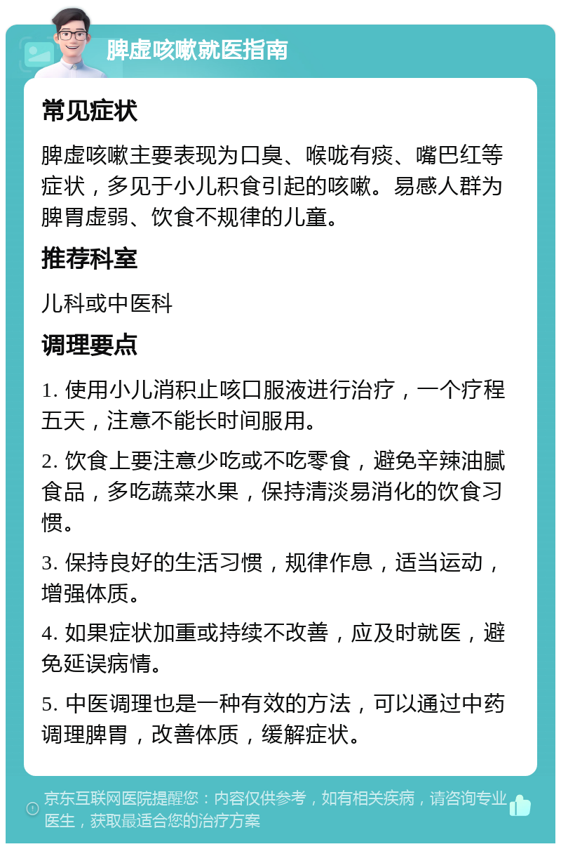 脾虚咳嗽就医指南 常见症状 脾虚咳嗽主要表现为口臭、喉咙有痰、嘴巴红等症状，多见于小儿积食引起的咳嗽。易感人群为脾胃虚弱、饮食不规律的儿童。 推荐科室 儿科或中医科 调理要点 1. 使用小儿消积止咳口服液进行治疗，一个疗程五天，注意不能长时间服用。 2. 饮食上要注意少吃或不吃零食，避免辛辣油腻食品，多吃蔬菜水果，保持清淡易消化的饮食习惯。 3. 保持良好的生活习惯，规律作息，适当运动，增强体质。 4. 如果症状加重或持续不改善，应及时就医，避免延误病情。 5. 中医调理也是一种有效的方法，可以通过中药调理脾胃，改善体质，缓解症状。