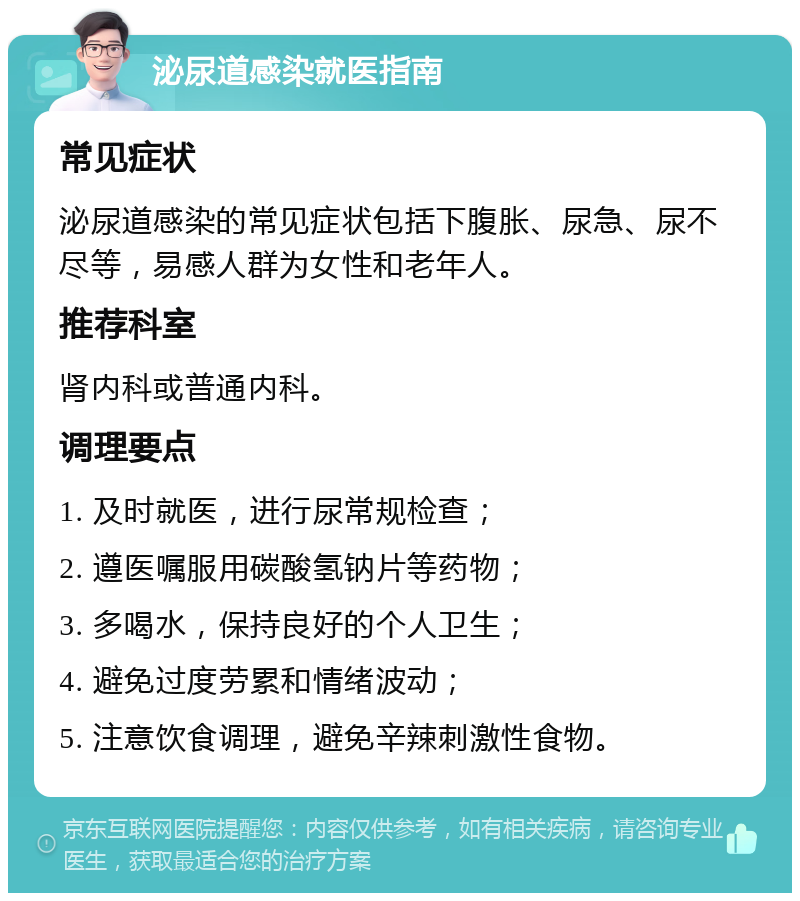 泌尿道感染就医指南 常见症状 泌尿道感染的常见症状包括下腹胀、尿急、尿不尽等，易感人群为女性和老年人。 推荐科室 肾内科或普通内科。 调理要点 1. 及时就医，进行尿常规检查； 2. 遵医嘱服用碳酸氢钠片等药物； 3. 多喝水，保持良好的个人卫生； 4. 避免过度劳累和情绪波动； 5. 注意饮食调理，避免辛辣刺激性食物。