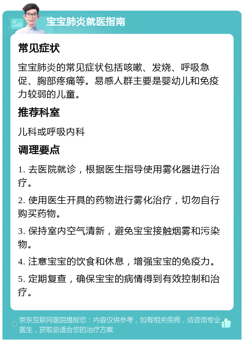 宝宝肺炎就医指南 常见症状 宝宝肺炎的常见症状包括咳嗽、发烧、呼吸急促、胸部疼痛等。易感人群主要是婴幼儿和免疫力较弱的儿童。 推荐科室 儿科或呼吸内科 调理要点 1. 去医院就诊，根据医生指导使用雾化器进行治疗。 2. 使用医生开具的药物进行雾化治疗，切勿自行购买药物。 3. 保持室内空气清新，避免宝宝接触烟雾和污染物。 4. 注意宝宝的饮食和休息，增强宝宝的免疫力。 5. 定期复查，确保宝宝的病情得到有效控制和治疗。