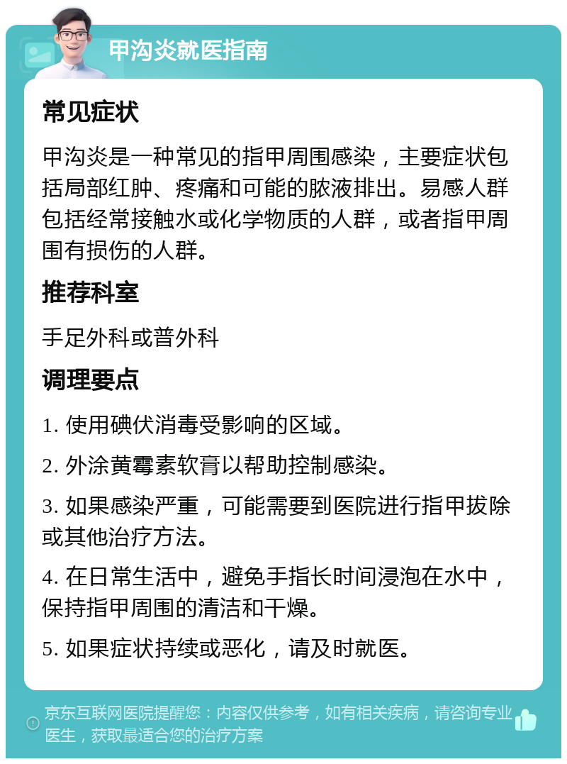 甲沟炎就医指南 常见症状 甲沟炎是一种常见的指甲周围感染，主要症状包括局部红肿、疼痛和可能的脓液排出。易感人群包括经常接触水或化学物质的人群，或者指甲周围有损伤的人群。 推荐科室 手足外科或普外科 调理要点 1. 使用碘伏消毒受影响的区域。 2. 外涂黄霉素软膏以帮助控制感染。 3. 如果感染严重，可能需要到医院进行指甲拔除或其他治疗方法。 4. 在日常生活中，避免手指长时间浸泡在水中，保持指甲周围的清洁和干燥。 5. 如果症状持续或恶化，请及时就医。