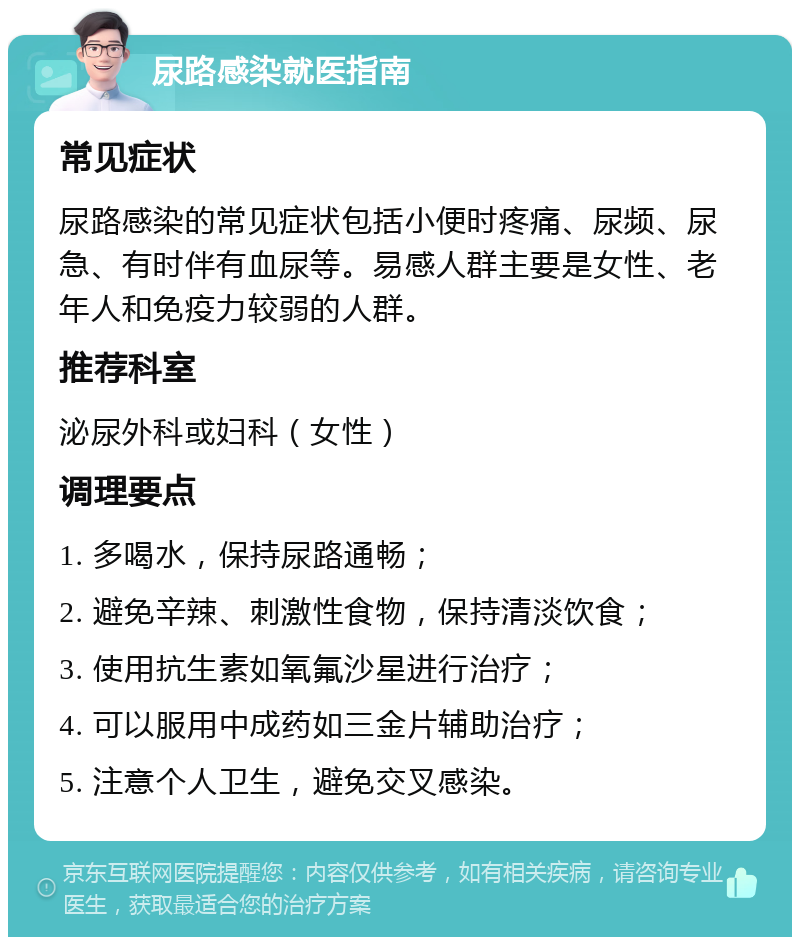 尿路感染就医指南 常见症状 尿路感染的常见症状包括小便时疼痛、尿频、尿急、有时伴有血尿等。易感人群主要是女性、老年人和免疫力较弱的人群。 推荐科室 泌尿外科或妇科（女性） 调理要点 1. 多喝水，保持尿路通畅； 2. 避免辛辣、刺激性食物，保持清淡饮食； 3. 使用抗生素如氧氟沙星进行治疗； 4. 可以服用中成药如三金片辅助治疗； 5. 注意个人卫生，避免交叉感染。