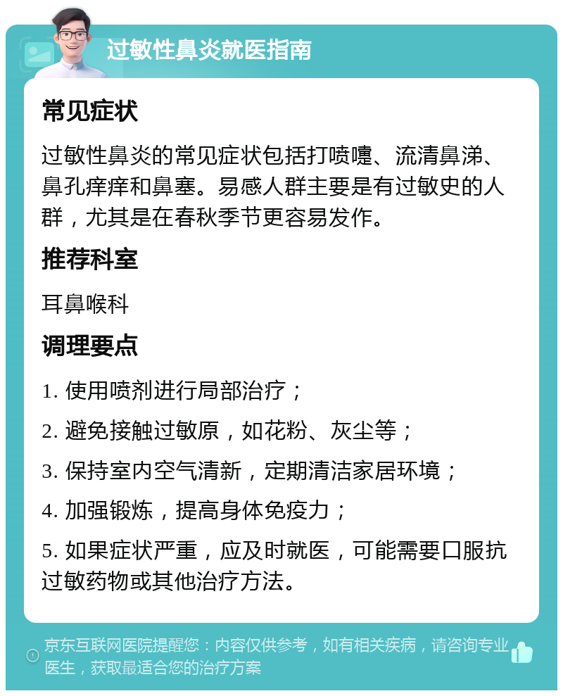 过敏性鼻炎就医指南 常见症状 过敏性鼻炎的常见症状包括打喷嚏、流清鼻涕、鼻孔痒痒和鼻塞。易感人群主要是有过敏史的人群，尤其是在春秋季节更容易发作。 推荐科室 耳鼻喉科 调理要点 1. 使用喷剂进行局部治疗； 2. 避免接触过敏原，如花粉、灰尘等； 3. 保持室内空气清新，定期清洁家居环境； 4. 加强锻炼，提高身体免疫力； 5. 如果症状严重，应及时就医，可能需要口服抗过敏药物或其他治疗方法。