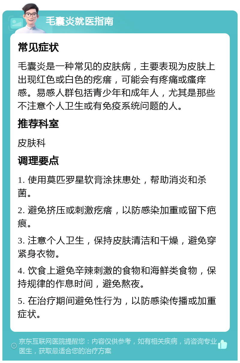 毛囊炎就医指南 常见症状 毛囊炎是一种常见的皮肤病，主要表现为皮肤上出现红色或白色的疙瘩，可能会有疼痛或瘙痒感。易感人群包括青少年和成年人，尤其是那些不注意个人卫生或有免疫系统问题的人。 推荐科室 皮肤科 调理要点 1. 使用莫匹罗星软膏涂抹患处，帮助消炎和杀菌。 2. 避免挤压或刺激疙瘩，以防感染加重或留下疤痕。 3. 注意个人卫生，保持皮肤清洁和干燥，避免穿紧身衣物。 4. 饮食上避免辛辣刺激的食物和海鲜类食物，保持规律的作息时间，避免熬夜。 5. 在治疗期间避免性行为，以防感染传播或加重症状。