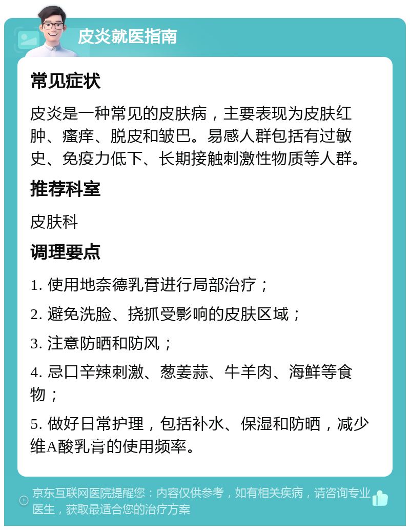 皮炎就医指南 常见症状 皮炎是一种常见的皮肤病，主要表现为皮肤红肿、瘙痒、脱皮和皱巴。易感人群包括有过敏史、免疫力低下、长期接触刺激性物质等人群。 推荐科室 皮肤科 调理要点 1. 使用地奈德乳膏进行局部治疗； 2. 避免洗脸、挠抓受影响的皮肤区域； 3. 注意防晒和防风； 4. 忌口辛辣刺激、葱姜蒜、牛羊肉、海鲜等食物； 5. 做好日常护理，包括补水、保湿和防晒，减少维A酸乳膏的使用频率。