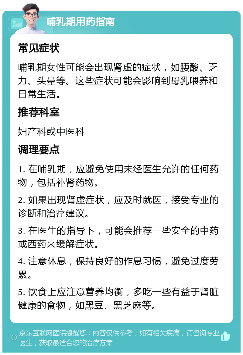 哺乳期用药指南 常见症状 哺乳期女性可能会出现肾虚的症状，如腰酸、乏力、头晕等。这些症状可能会影响到母乳喂养和日常生活。 推荐科室 妇产科或中医科 调理要点 1. 在哺乳期，应避免使用未经医生允许的任何药物，包括补肾药物。 2. 如果出现肾虚症状，应及时就医，接受专业的诊断和治疗建议。 3. 在医生的指导下，可能会推荐一些安全的中药或西药来缓解症状。 4. 注意休息，保持良好的作息习惯，避免过度劳累。 5. 饮食上应注意营养均衡，多吃一些有益于肾脏健康的食物，如黑豆、黑芝麻等。