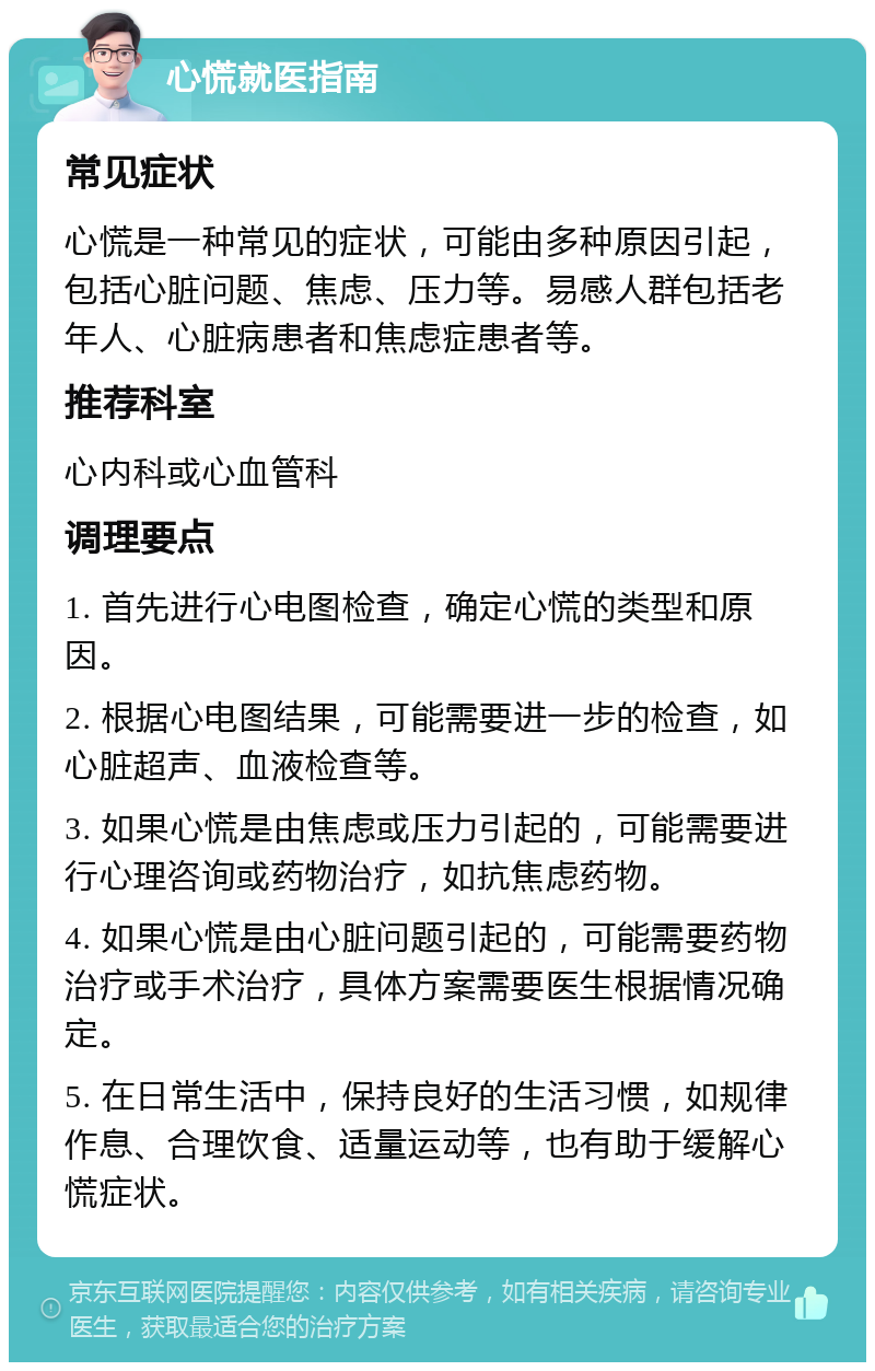 心慌就医指南 常见症状 心慌是一种常见的症状，可能由多种原因引起，包括心脏问题、焦虑、压力等。易感人群包括老年人、心脏病患者和焦虑症患者等。 推荐科室 心内科或心血管科 调理要点 1. 首先进行心电图检查，确定心慌的类型和原因。 2. 根据心电图结果，可能需要进一步的检查，如心脏超声、血液检查等。 3. 如果心慌是由焦虑或压力引起的，可能需要进行心理咨询或药物治疗，如抗焦虑药物。 4. 如果心慌是由心脏问题引起的，可能需要药物治疗或手术治疗，具体方案需要医生根据情况确定。 5. 在日常生活中，保持良好的生活习惯，如规律作息、合理饮食、适量运动等，也有助于缓解心慌症状。