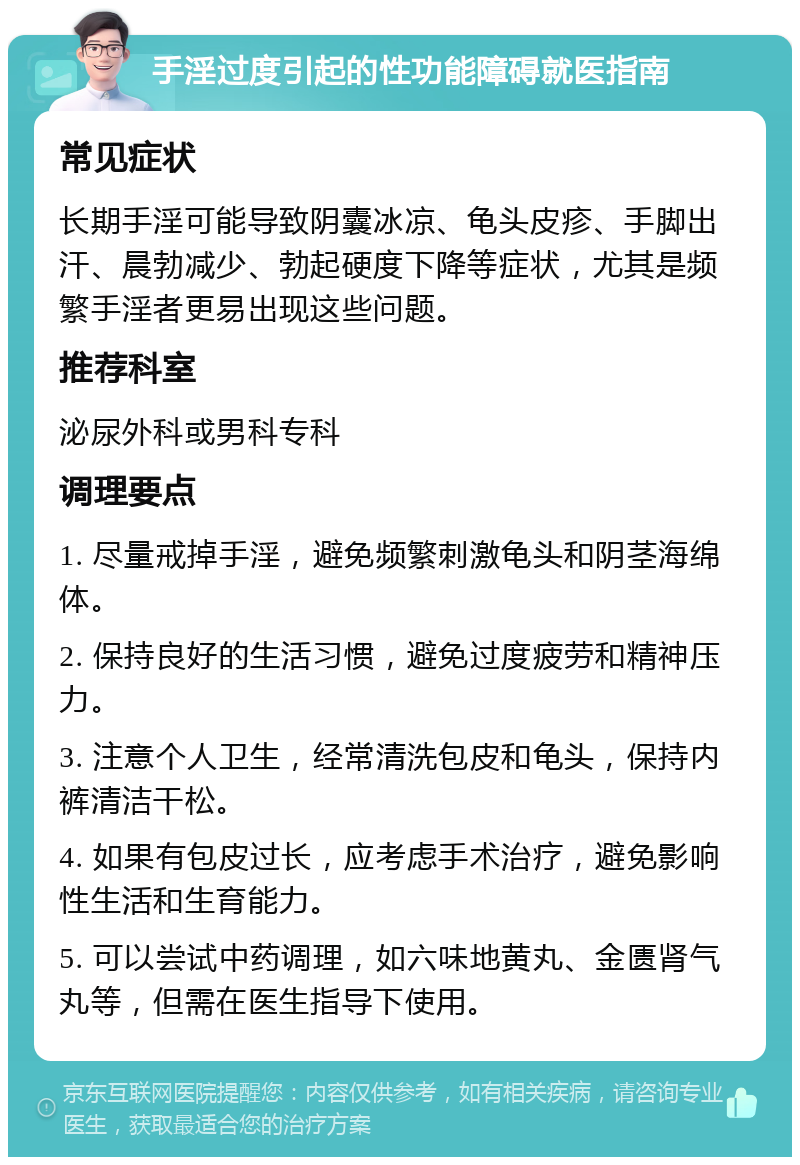 手淫过度引起的性功能障碍就医指南 常见症状 长期手淫可能导致阴囊冰凉、龟头皮疹、手脚出汗、晨勃减少、勃起硬度下降等症状，尤其是频繁手淫者更易出现这些问题。 推荐科室 泌尿外科或男科专科 调理要点 1. 尽量戒掉手淫，避免频繁刺激龟头和阴茎海绵体。 2. 保持良好的生活习惯，避免过度疲劳和精神压力。 3. 注意个人卫生，经常清洗包皮和龟头，保持内裤清洁干松。 4. 如果有包皮过长，应考虑手术治疗，避免影响性生活和生育能力。 5. 可以尝试中药调理，如六味地黄丸、金匮肾气丸等，但需在医生指导下使用。