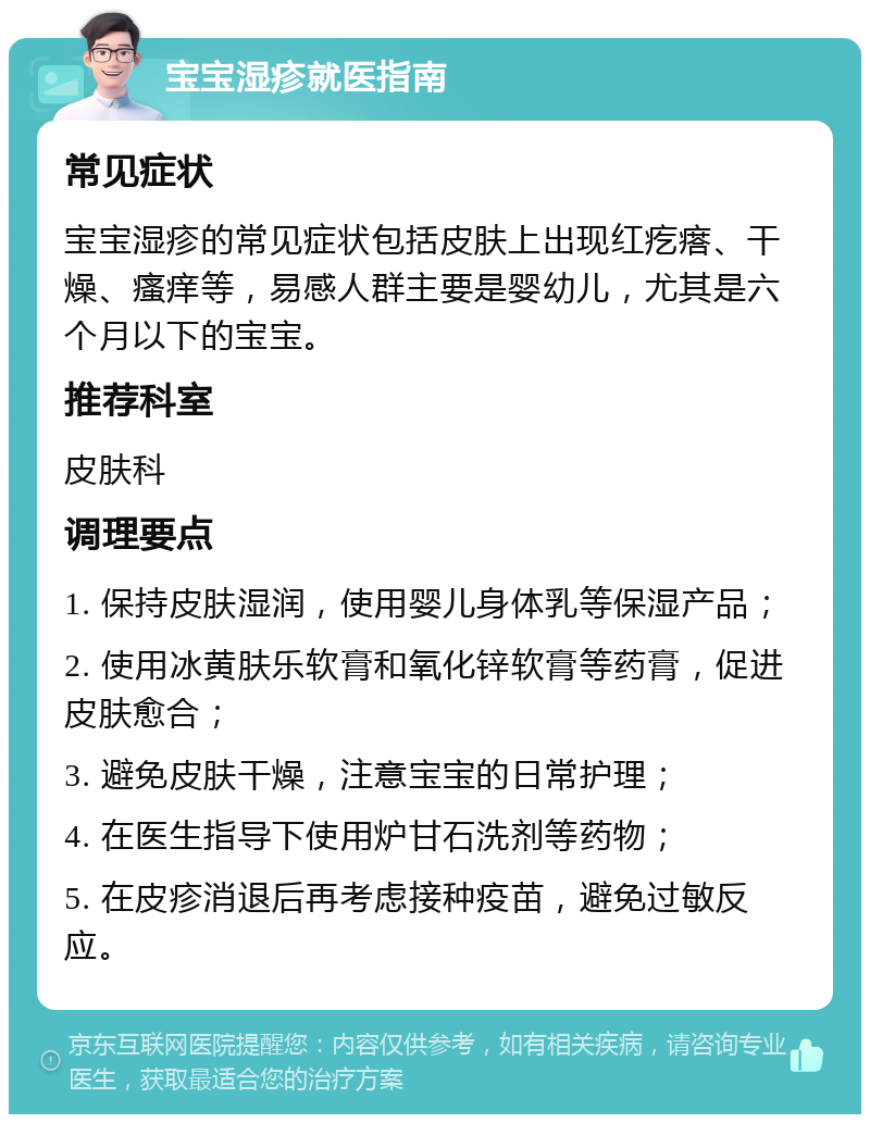 宝宝湿疹就医指南 常见症状 宝宝湿疹的常见症状包括皮肤上出现红疙瘩、干燥、瘙痒等，易感人群主要是婴幼儿，尤其是六个月以下的宝宝。 推荐科室 皮肤科 调理要点 1. 保持皮肤湿润，使用婴儿身体乳等保湿产品； 2. 使用冰黄肤乐软膏和氧化锌软膏等药膏，促进皮肤愈合； 3. 避免皮肤干燥，注意宝宝的日常护理； 4. 在医生指导下使用炉甘石洗剂等药物； 5. 在皮疹消退后再考虑接种疫苗，避免过敏反应。