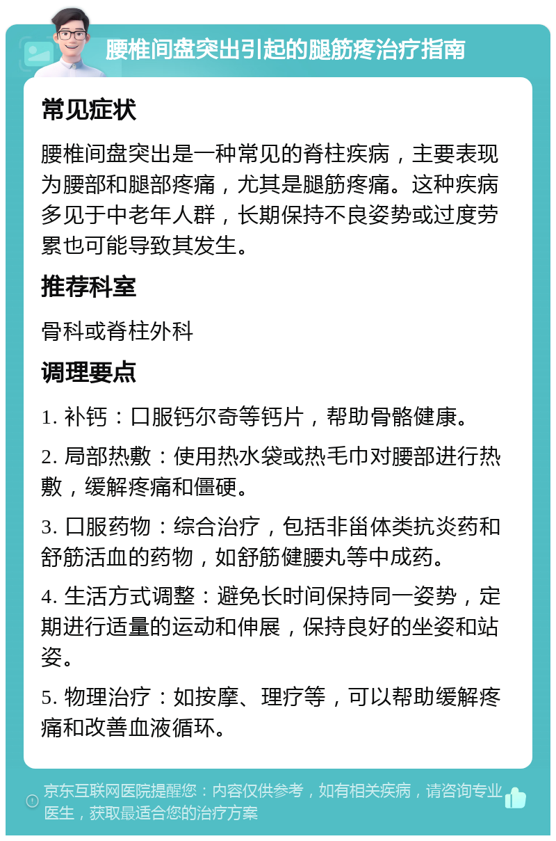 腰椎间盘突出引起的腿筋疼治疗指南 常见症状 腰椎间盘突出是一种常见的脊柱疾病，主要表现为腰部和腿部疼痛，尤其是腿筋疼痛。这种疾病多见于中老年人群，长期保持不良姿势或过度劳累也可能导致其发生。 推荐科室 骨科或脊柱外科 调理要点 1. 补钙：口服钙尔奇等钙片，帮助骨骼健康。 2. 局部热敷：使用热水袋或热毛巾对腰部进行热敷，缓解疼痛和僵硬。 3. 口服药物：综合治疗，包括非甾体类抗炎药和舒筋活血的药物，如舒筋健腰丸等中成药。 4. 生活方式调整：避免长时间保持同一姿势，定期进行适量的运动和伸展，保持良好的坐姿和站姿。 5. 物理治疗：如按摩、理疗等，可以帮助缓解疼痛和改善血液循环。