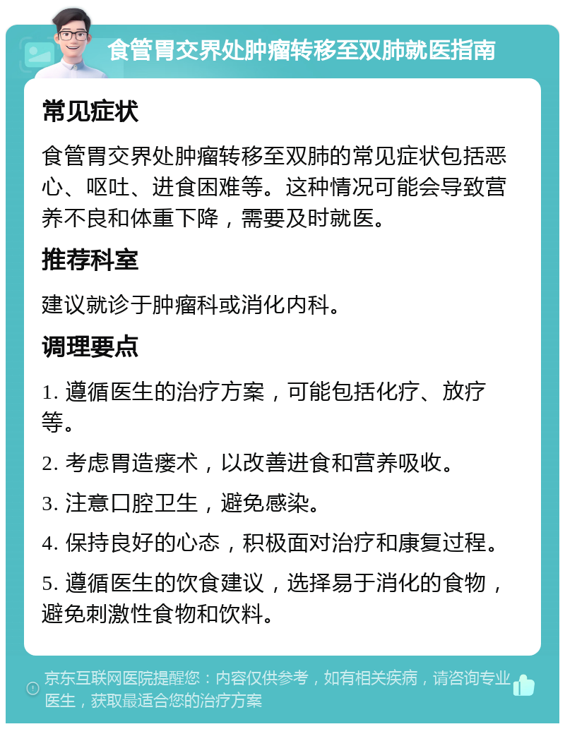 食管胃交界处肿瘤转移至双肺就医指南 常见症状 食管胃交界处肿瘤转移至双肺的常见症状包括恶心、呕吐、进食困难等。这种情况可能会导致营养不良和体重下降，需要及时就医。 推荐科室 建议就诊于肿瘤科或消化内科。 调理要点 1. 遵循医生的治疗方案，可能包括化疗、放疗等。 2. 考虑胃造瘘术，以改善进食和营养吸收。 3. 注意口腔卫生，避免感染。 4. 保持良好的心态，积极面对治疗和康复过程。 5. 遵循医生的饮食建议，选择易于消化的食物，避免刺激性食物和饮料。