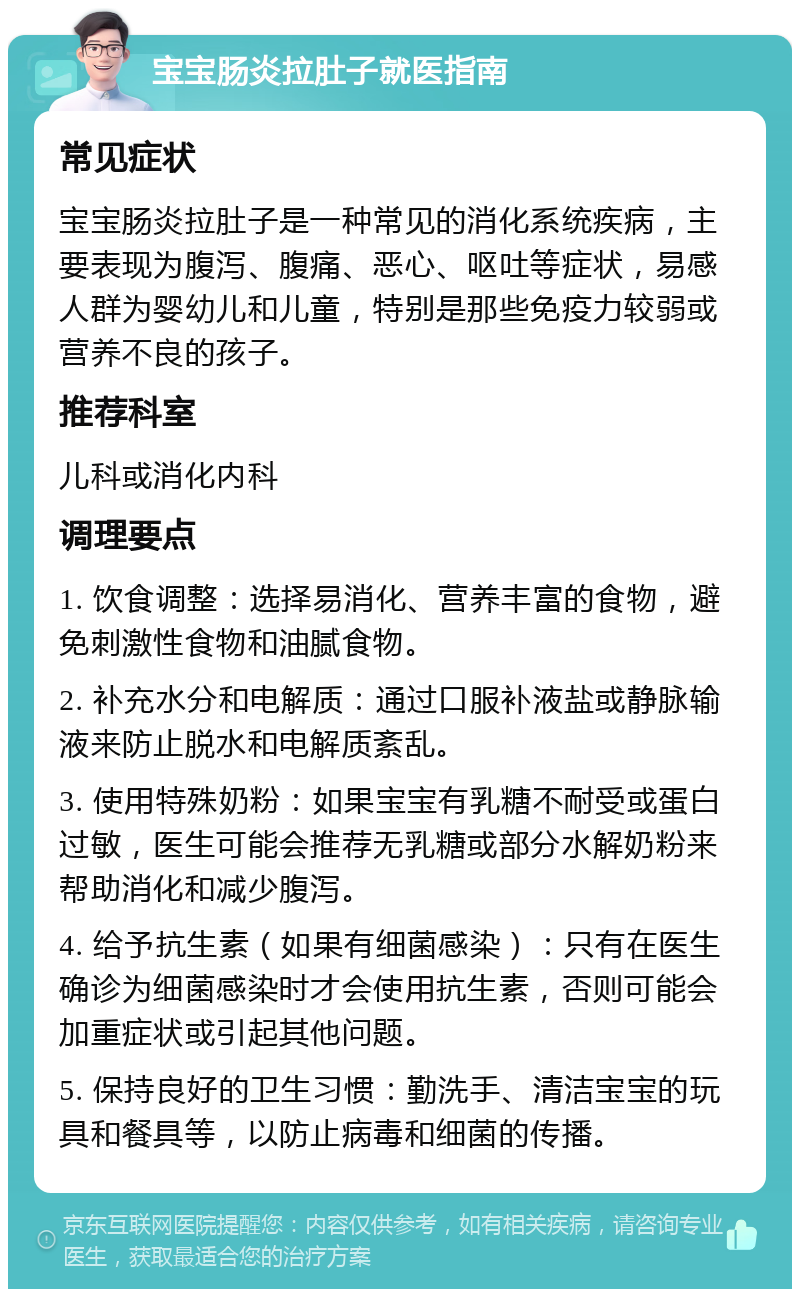 宝宝肠炎拉肚子就医指南 常见症状 宝宝肠炎拉肚子是一种常见的消化系统疾病，主要表现为腹泻、腹痛、恶心、呕吐等症状，易感人群为婴幼儿和儿童，特别是那些免疫力较弱或营养不良的孩子。 推荐科室 儿科或消化内科 调理要点 1. 饮食调整：选择易消化、营养丰富的食物，避免刺激性食物和油腻食物。 2. 补充水分和电解质：通过口服补液盐或静脉输液来防止脱水和电解质紊乱。 3. 使用特殊奶粉：如果宝宝有乳糖不耐受或蛋白过敏，医生可能会推荐无乳糖或部分水解奶粉来帮助消化和减少腹泻。 4. 给予抗生素（如果有细菌感染）：只有在医生确诊为细菌感染时才会使用抗生素，否则可能会加重症状或引起其他问题。 5. 保持良好的卫生习惯：勤洗手、清洁宝宝的玩具和餐具等，以防止病毒和细菌的传播。