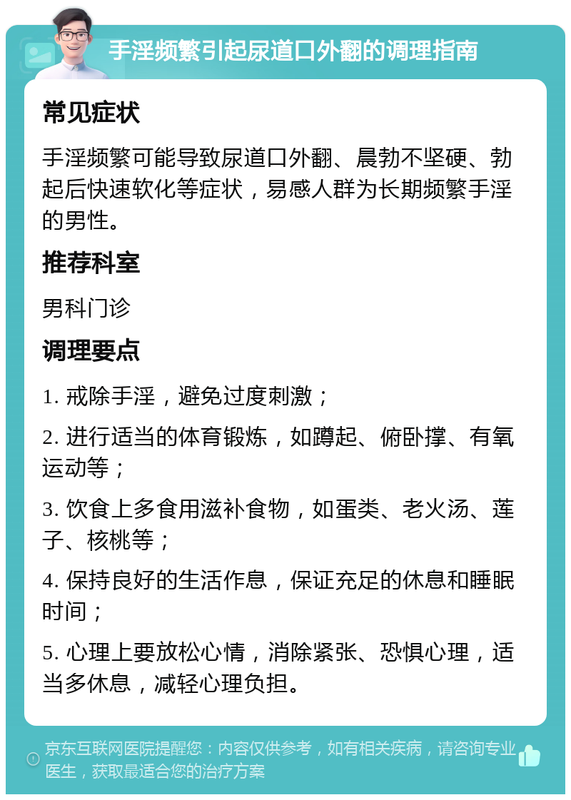 手淫频繁引起尿道口外翻的调理指南 常见症状 手淫频繁可能导致尿道口外翻、晨勃不坚硬、勃起后快速软化等症状，易感人群为长期频繁手淫的男性。 推荐科室 男科门诊 调理要点 1. 戒除手淫，避免过度刺激； 2. 进行适当的体育锻炼，如蹲起、俯卧撑、有氧运动等； 3. 饮食上多食用滋补食物，如蛋类、老火汤、莲子、核桃等； 4. 保持良好的生活作息，保证充足的休息和睡眠时间； 5. 心理上要放松心情，消除紧张、恐惧心理，适当多休息，减轻心理负担。