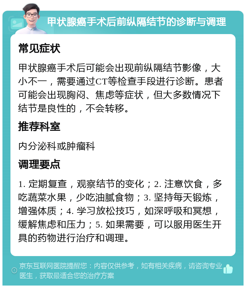 甲状腺癌手术后前纵隔结节的诊断与调理 常见症状 甲状腺癌手术后可能会出现前纵隔结节影像，大小不一，需要通过CT等检查手段进行诊断。患者可能会出现胸闷、焦虑等症状，但大多数情况下结节是良性的，不会转移。 推荐科室 内分泌科或肿瘤科 调理要点 1. 定期复查，观察结节的变化；2. 注意饮食，多吃蔬菜水果，少吃油腻食物；3. 坚持每天锻炼，增强体质；4. 学习放松技巧，如深呼吸和冥想，缓解焦虑和压力；5. 如果需要，可以服用医生开具的药物进行治疗和调理。