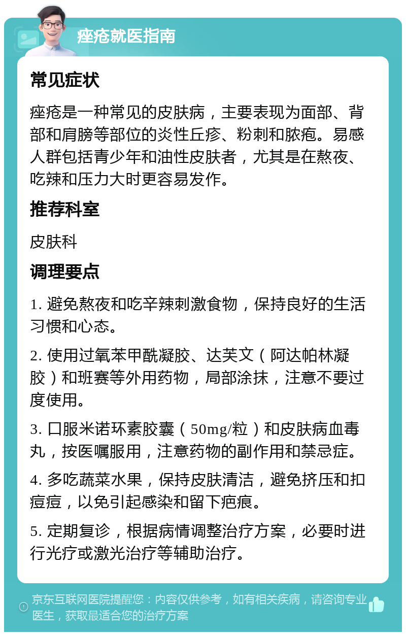 痤疮就医指南 常见症状 痤疮是一种常见的皮肤病，主要表现为面部、背部和肩膀等部位的炎性丘疹、粉刺和脓疱。易感人群包括青少年和油性皮肤者，尤其是在熬夜、吃辣和压力大时更容易发作。 推荐科室 皮肤科 调理要点 1. 避免熬夜和吃辛辣刺激食物，保持良好的生活习惯和心态。 2. 使用过氧苯甲酰凝胶、达芙文（阿达帕林凝胶）和班赛等外用药物，局部涂抹，注意不要过度使用。 3. 口服米诺环素胶囊（50mg/粒）和皮肤病血毒丸，按医嘱服用，注意药物的副作用和禁忌症。 4. 多吃蔬菜水果，保持皮肤清洁，避免挤压和扣痘痘，以免引起感染和留下疤痕。 5. 定期复诊，根据病情调整治疗方案，必要时进行光疗或激光治疗等辅助治疗。