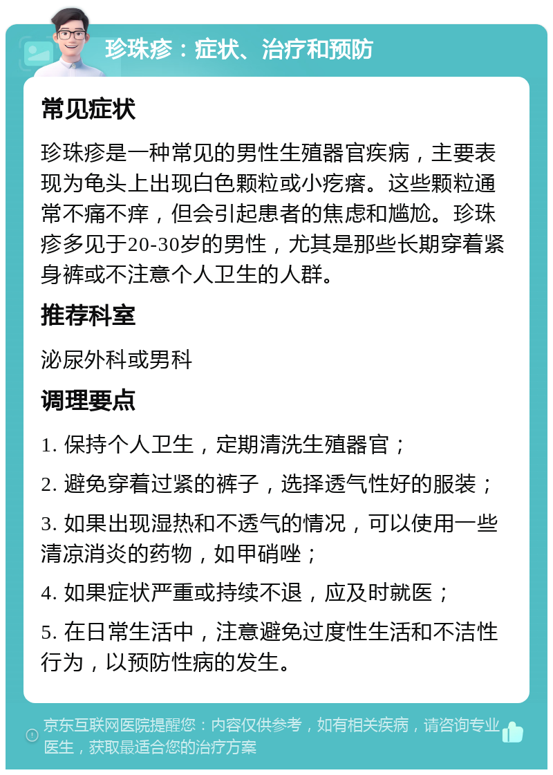 珍珠疹：症状、治疗和预防 常见症状 珍珠疹是一种常见的男性生殖器官疾病，主要表现为龟头上出现白色颗粒或小疙瘩。这些颗粒通常不痛不痒，但会引起患者的焦虑和尴尬。珍珠疹多见于20-30岁的男性，尤其是那些长期穿着紧身裤或不注意个人卫生的人群。 推荐科室 泌尿外科或男科 调理要点 1. 保持个人卫生，定期清洗生殖器官； 2. 避免穿着过紧的裤子，选择透气性好的服装； 3. 如果出现湿热和不透气的情况，可以使用一些清凉消炎的药物，如甲硝唑； 4. 如果症状严重或持续不退，应及时就医； 5. 在日常生活中，注意避免过度性生活和不洁性行为，以预防性病的发生。