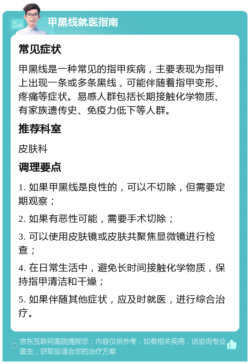 甲黑线就医指南 常见症状 甲黑线是一种常见的指甲疾病，主要表现为指甲上出现一条或多条黑线，可能伴随着指甲变形、疼痛等症状。易感人群包括长期接触化学物质、有家族遗传史、免疫力低下等人群。 推荐科室 皮肤科 调理要点 1. 如果甲黑线是良性的，可以不切除，但需要定期观察； 2. 如果有恶性可能，需要手术切除； 3. 可以使用皮肤镜或皮肤共聚焦显微镜进行检查； 4. 在日常生活中，避免长时间接触化学物质，保持指甲清洁和干燥； 5. 如果伴随其他症状，应及时就医，进行综合治疗。