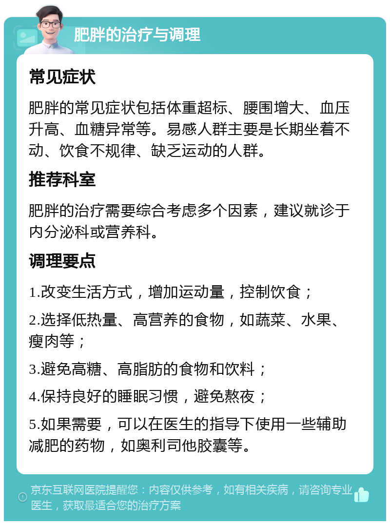 肥胖的治疗与调理 常见症状 肥胖的常见症状包括体重超标、腰围增大、血压升高、血糖异常等。易感人群主要是长期坐着不动、饮食不规律、缺乏运动的人群。 推荐科室 肥胖的治疗需要综合考虑多个因素，建议就诊于内分泌科或营养科。 调理要点 1.改变生活方式，增加运动量，控制饮食； 2.选择低热量、高营养的食物，如蔬菜、水果、瘦肉等； 3.避免高糖、高脂肪的食物和饮料； 4.保持良好的睡眠习惯，避免熬夜； 5.如果需要，可以在医生的指导下使用一些辅助减肥的药物，如奥利司他胶囊等。