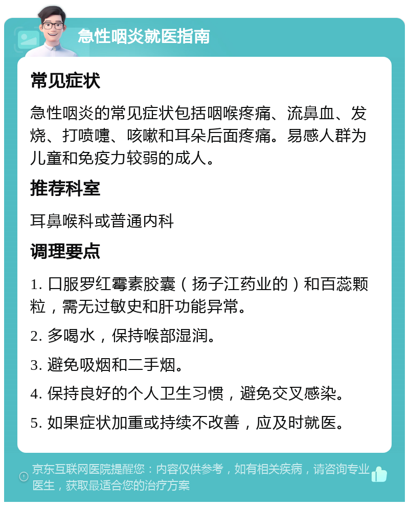 急性咽炎就医指南 常见症状 急性咽炎的常见症状包括咽喉疼痛、流鼻血、发烧、打喷嚏、咳嗽和耳朵后面疼痛。易感人群为儿童和免疫力较弱的成人。 推荐科室 耳鼻喉科或普通内科 调理要点 1. 口服罗红霉素胶囊（扬子江药业的）和百蕊颗粒，需无过敏史和肝功能异常。 2. 多喝水，保持喉部湿润。 3. 避免吸烟和二手烟。 4. 保持良好的个人卫生习惯，避免交叉感染。 5. 如果症状加重或持续不改善，应及时就医。