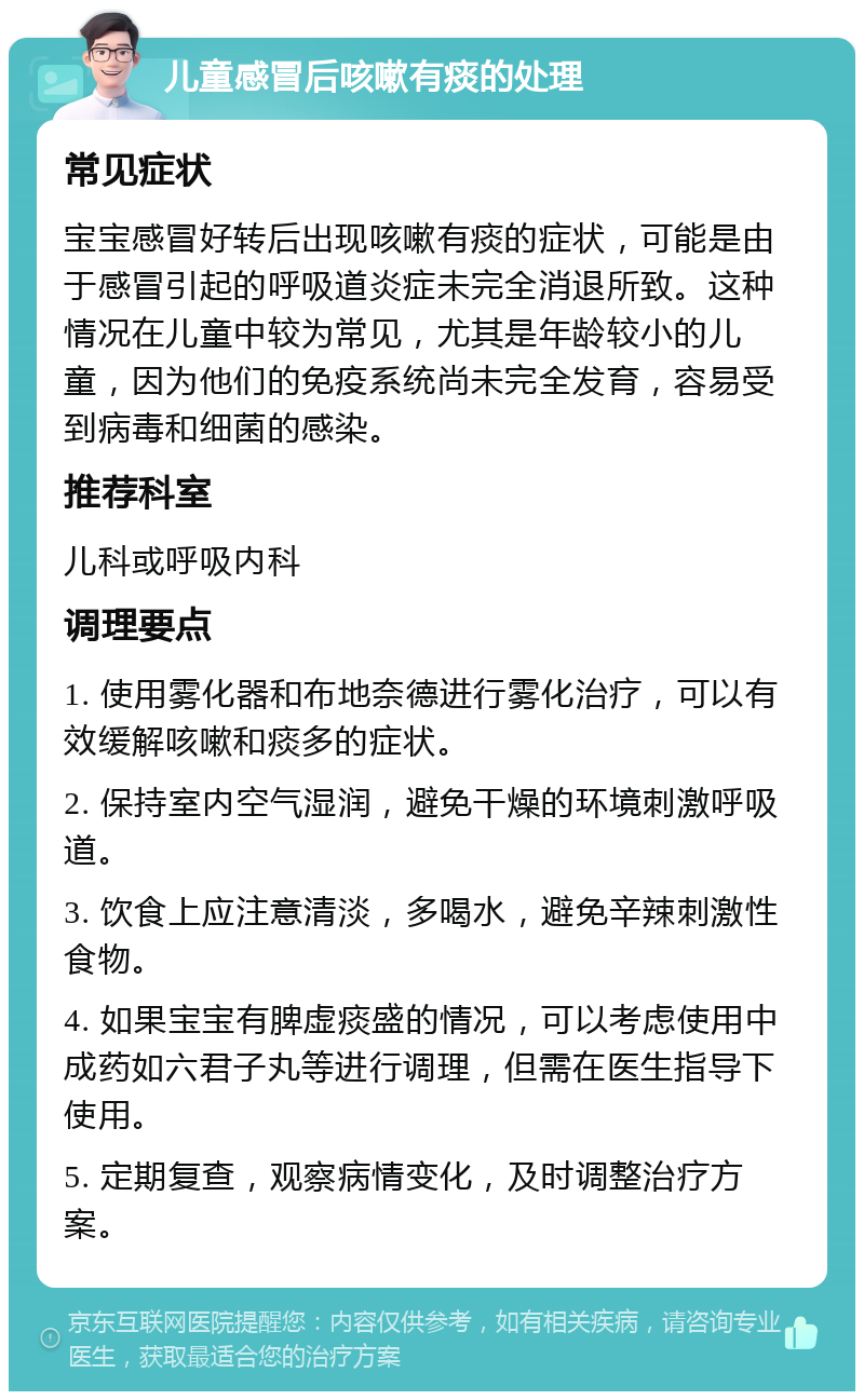 儿童感冒后咳嗽有痰的处理 常见症状 宝宝感冒好转后出现咳嗽有痰的症状，可能是由于感冒引起的呼吸道炎症未完全消退所致。这种情况在儿童中较为常见，尤其是年龄较小的儿童，因为他们的免疫系统尚未完全发育，容易受到病毒和细菌的感染。 推荐科室 儿科或呼吸内科 调理要点 1. 使用雾化器和布地奈德进行雾化治疗，可以有效缓解咳嗽和痰多的症状。 2. 保持室内空气湿润，避免干燥的环境刺激呼吸道。 3. 饮食上应注意清淡，多喝水，避免辛辣刺激性食物。 4. 如果宝宝有脾虚痰盛的情况，可以考虑使用中成药如六君子丸等进行调理，但需在医生指导下使用。 5. 定期复查，观察病情变化，及时调整治疗方案。