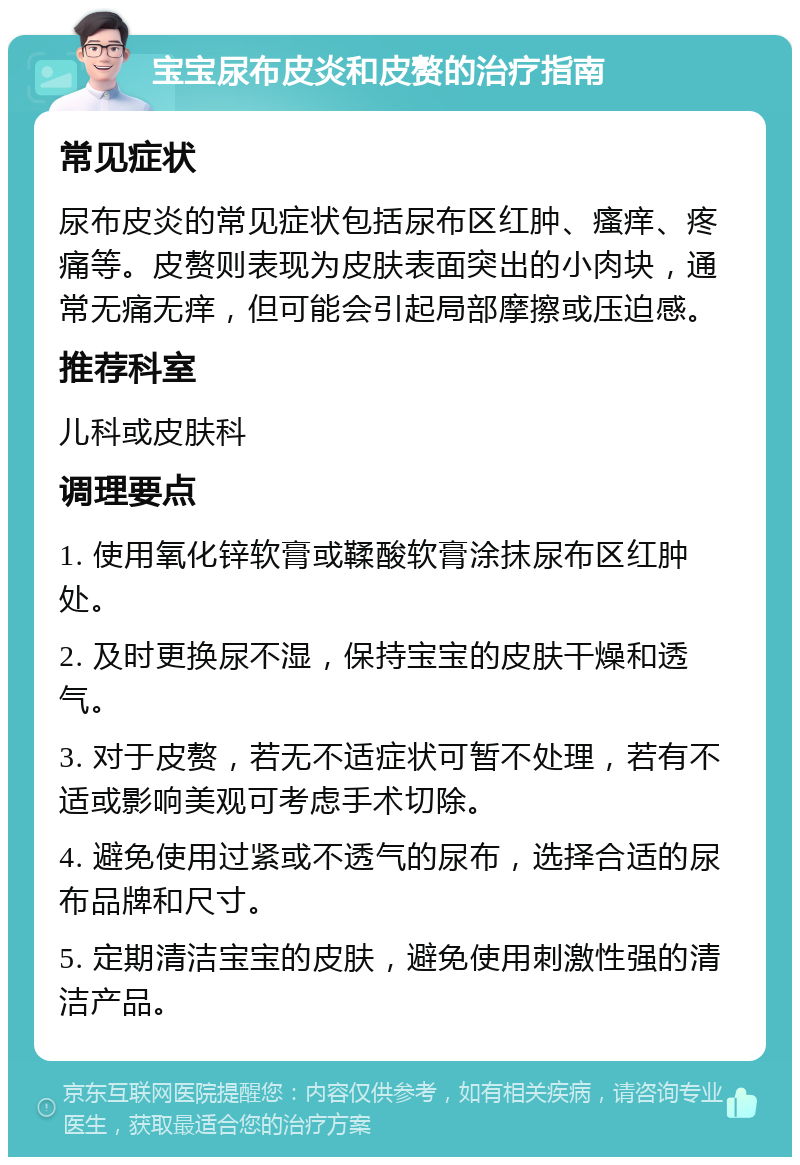 宝宝尿布皮炎和皮赘的治疗指南 常见症状 尿布皮炎的常见症状包括尿布区红肿、瘙痒、疼痛等。皮赘则表现为皮肤表面突出的小肉块，通常无痛无痒，但可能会引起局部摩擦或压迫感。 推荐科室 儿科或皮肤科 调理要点 1. 使用氧化锌软膏或鞣酸软膏涂抹尿布区红肿处。 2. 及时更换尿不湿，保持宝宝的皮肤干燥和透气。 3. 对于皮赘，若无不适症状可暂不处理，若有不适或影响美观可考虑手术切除。 4. 避免使用过紧或不透气的尿布，选择合适的尿布品牌和尺寸。 5. 定期清洁宝宝的皮肤，避免使用刺激性强的清洁产品。