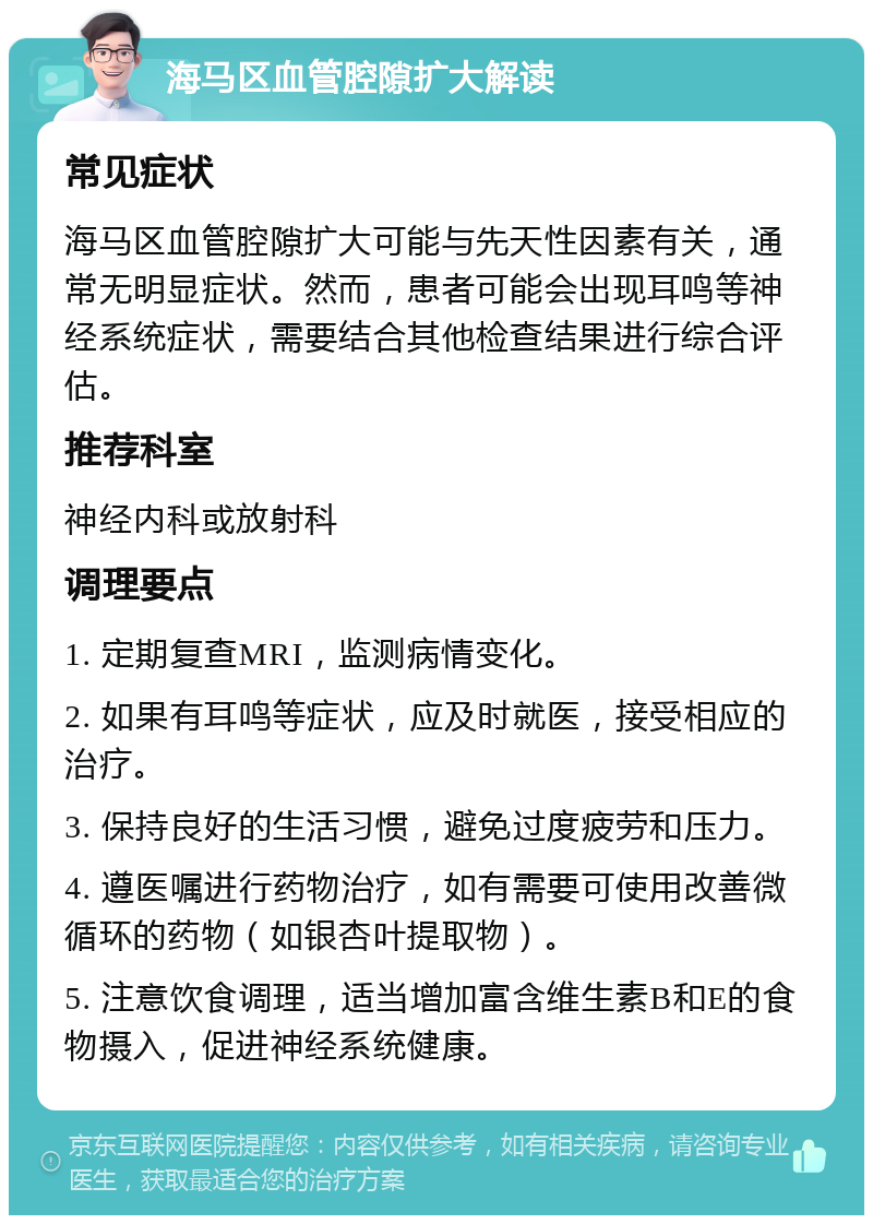 海马区血管腔隙扩大解读 常见症状 海马区血管腔隙扩大可能与先天性因素有关，通常无明显症状。然而，患者可能会出现耳鸣等神经系统症状，需要结合其他检查结果进行综合评估。 推荐科室 神经内科或放射科 调理要点 1. 定期复查MRI，监测病情变化。 2. 如果有耳鸣等症状，应及时就医，接受相应的治疗。 3. 保持良好的生活习惯，避免过度疲劳和压力。 4. 遵医嘱进行药物治疗，如有需要可使用改善微循环的药物（如银杏叶提取物）。 5. 注意饮食调理，适当增加富含维生素B和E的食物摄入，促进神经系统健康。