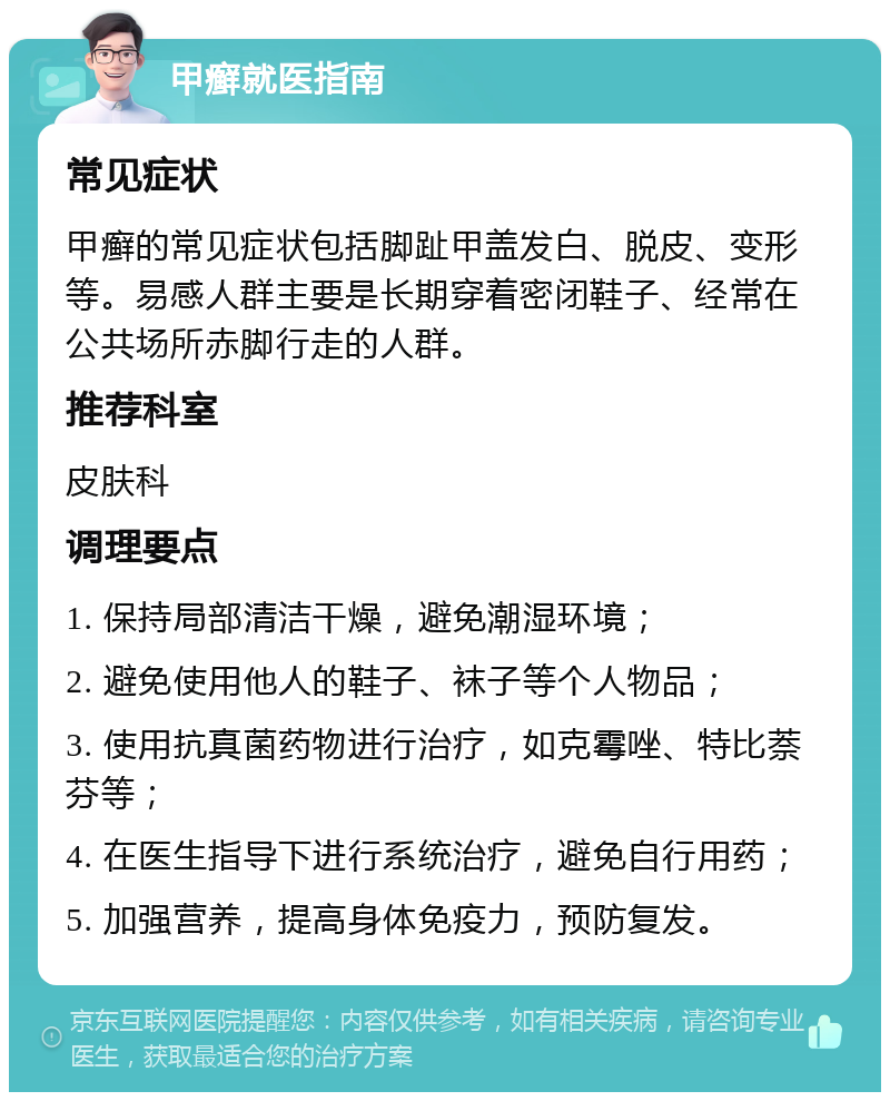 甲癣就医指南 常见症状 甲癣的常见症状包括脚趾甲盖发白、脱皮、变形等。易感人群主要是长期穿着密闭鞋子、经常在公共场所赤脚行走的人群。 推荐科室 皮肤科 调理要点 1. 保持局部清洁干燥，避免潮湿环境； 2. 避免使用他人的鞋子、袜子等个人物品； 3. 使用抗真菌药物进行治疗，如克霉唑、特比萘芬等； 4. 在医生指导下进行系统治疗，避免自行用药； 5. 加强营养，提高身体免疫力，预防复发。