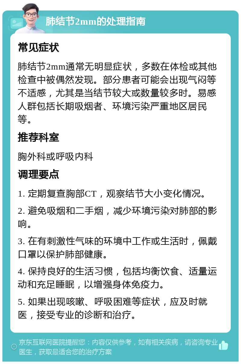 肺结节2mm的处理指南 常见症状 肺结节2mm通常无明显症状，多数在体检或其他检查中被偶然发现。部分患者可能会出现气闷等不适感，尤其是当结节较大或数量较多时。易感人群包括长期吸烟者、环境污染严重地区居民等。 推荐科室 胸外科或呼吸内科 调理要点 1. 定期复查胸部CT，观察结节大小变化情况。 2. 避免吸烟和二手烟，减少环境污染对肺部的影响。 3. 在有刺激性气味的环境中工作或生活时，佩戴口罩以保护肺部健康。 4. 保持良好的生活习惯，包括均衡饮食、适量运动和充足睡眠，以增强身体免疫力。 5. 如果出现咳嗽、呼吸困难等症状，应及时就医，接受专业的诊断和治疗。