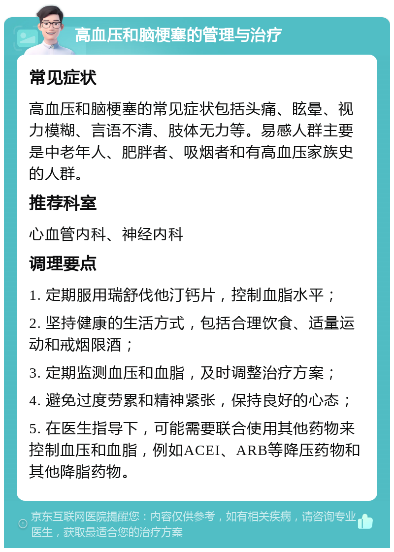 高血压和脑梗塞的管理与治疗 常见症状 高血压和脑梗塞的常见症状包括头痛、眩晕、视力模糊、言语不清、肢体无力等。易感人群主要是中老年人、肥胖者、吸烟者和有高血压家族史的人群。 推荐科室 心血管内科、神经内科 调理要点 1. 定期服用瑞舒伐他汀钙片，控制血脂水平； 2. 坚持健康的生活方式，包括合理饮食、适量运动和戒烟限酒； 3. 定期监测血压和血脂，及时调整治疗方案； 4. 避免过度劳累和精神紧张，保持良好的心态； 5. 在医生指导下，可能需要联合使用其他药物来控制血压和血脂，例如ACEI、ARB等降压药物和其他降脂药物。