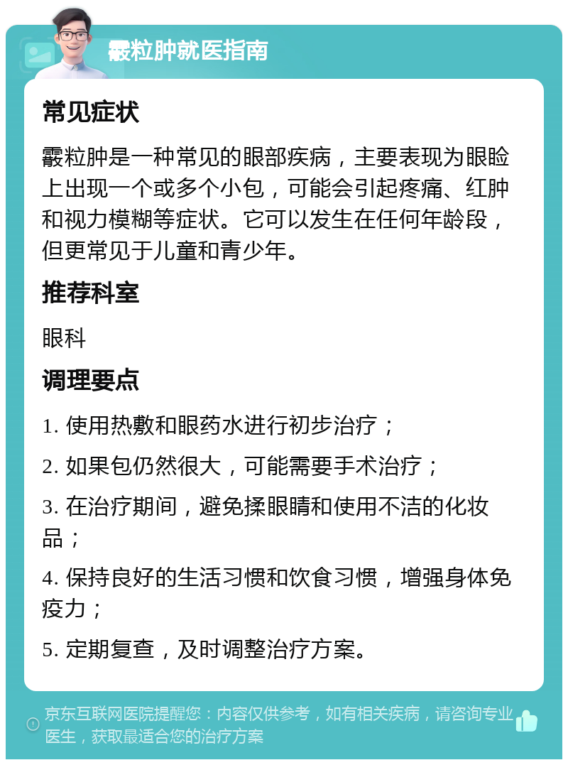 霰粒肿就医指南 常见症状 霰粒肿是一种常见的眼部疾病，主要表现为眼睑上出现一个或多个小包，可能会引起疼痛、红肿和视力模糊等症状。它可以发生在任何年龄段，但更常见于儿童和青少年。 推荐科室 眼科 调理要点 1. 使用热敷和眼药水进行初步治疗； 2. 如果包仍然很大，可能需要手术治疗； 3. 在治疗期间，避免揉眼睛和使用不洁的化妆品； 4. 保持良好的生活习惯和饮食习惯，增强身体免疫力； 5. 定期复查，及时调整治疗方案。