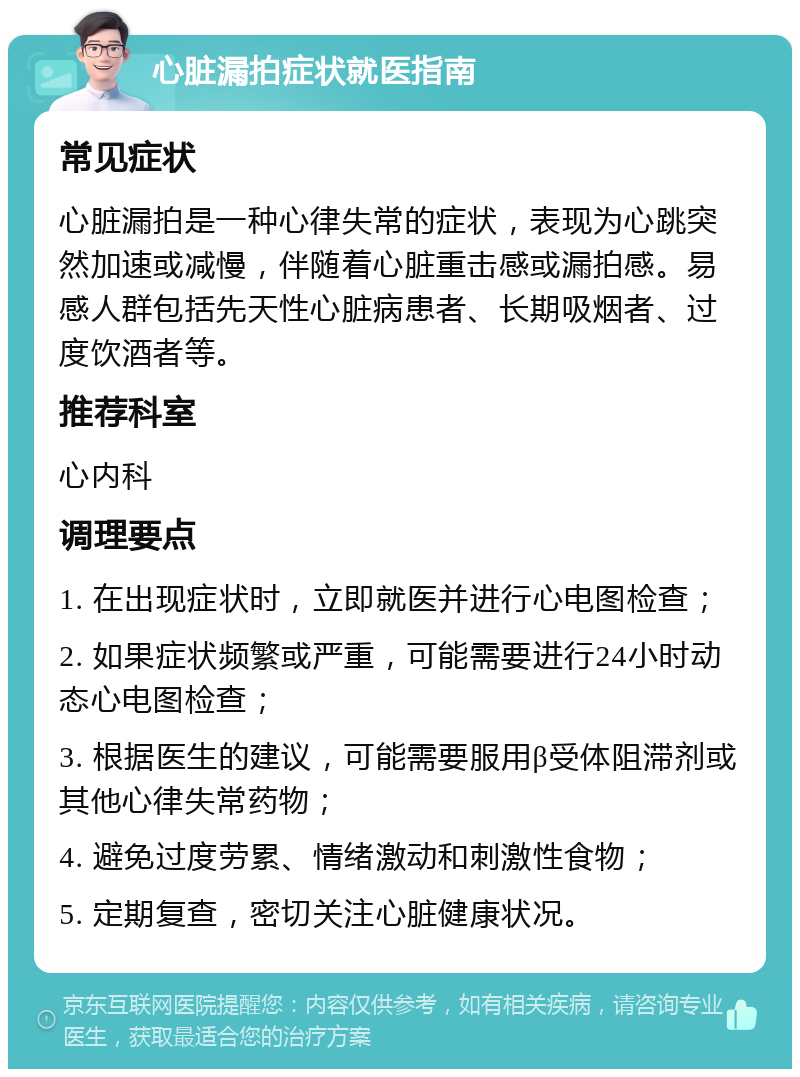 心脏漏拍症状就医指南 常见症状 心脏漏拍是一种心律失常的症状，表现为心跳突然加速或减慢，伴随着心脏重击感或漏拍感。易感人群包括先天性心脏病患者、长期吸烟者、过度饮酒者等。 推荐科室 心内科 调理要点 1. 在出现症状时，立即就医并进行心电图检查； 2. 如果症状频繁或严重，可能需要进行24小时动态心电图检查； 3. 根据医生的建议，可能需要服用β受体阻滞剂或其他心律失常药物； 4. 避免过度劳累、情绪激动和刺激性食物； 5. 定期复查，密切关注心脏健康状况。