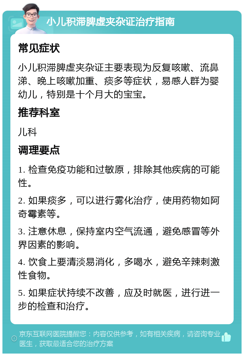 小儿积滞脾虚夹杂证治疗指南 常见症状 小儿积滞脾虚夹杂证主要表现为反复咳嗽、流鼻涕、晚上咳嗽加重、痰多等症状，易感人群为婴幼儿，特别是十个月大的宝宝。 推荐科室 儿科 调理要点 1. 检查免疫功能和过敏原，排除其他疾病的可能性。 2. 如果痰多，可以进行雾化治疗，使用药物如阿奇霉素等。 3. 注意休息，保持室内空气流通，避免感冒等外界因素的影响。 4. 饮食上要清淡易消化，多喝水，避免辛辣刺激性食物。 5. 如果症状持续不改善，应及时就医，进行进一步的检查和治疗。